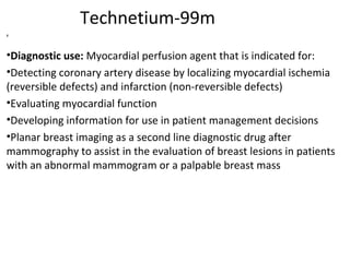 Technetium-99m
®
•Diagnostic use: Myocardial perfusion agent that is indicated for:
•Detecting coronary artery disease by localizing myocardial ischemia
(reversible defects) and infarction (non-reversible defects)
•Evaluating myocardial function
•Developing information for use in patient management decisions
•Planar breast imaging as a second line diagnostic drug after
mammography to assist in the evaluation of breast lesions in patients
with an abnormal mammogram or a palpable breast mass
 