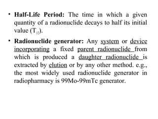 • Half-Life Period: The time in which a given
quantity of a radionuclide decays to half its initial
value (T1/2).
• Radionuclide generator: Any system or device
incorporating a fixed parent radionuclide from
which is produced a daughter radionuclide is
extracted by elution or by any other method. e.g.,
the most widely used radionuclide generator in
radiopharmacy is 99Mo-99mTc generator.
 
