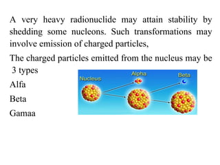 A very heavy radionuclide may attain stability by
shedding some nucleons. Such transformations may
involve emission of charged particles,
The charged particles emitted from the nucleus may be
3 types
Alfa
Beta
Gamaa
 
