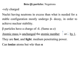 Beta (β) particles: Negatrons
-vely charged
Nuclei having neutrons in excess than what is needed for a
stable configuration mostly undergo β- decay, in order to
achieve nuclear stability.
β particles have a charge of -1. (Same as e)
Atomic mass is unchanged the atomic number or by 1.
They are fast, and light. medium penetrating power.
Can ionize atoms but wkr than α
 