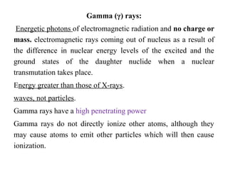 Gamma (γ) rays:
Energetic photons of electromagnetic radiation and no charge or
mass. electromagnetic rays coming out of nucleus as a result of
the difference in nuclear energy levels of the excited and the
ground states of the daughter nuclide when a nuclear
transmutation takes place.
Energy greater than those of X-rays.
waves, not particles.
Gamma rays have a high penetrating power
Gamma rays do not directly ionize other atoms, although they
may cause atoms to emit other particles which will then cause
ionization.
 