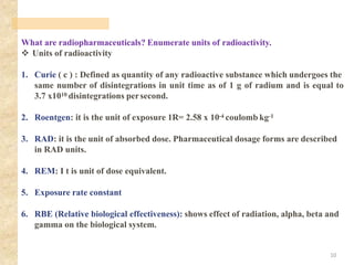 What are radiopharmaceuticals? Enumerate units of radioactivity.
❖ Units of radioactivity
1. Curie ( c ) : Defined as quantity of any radioactive substance which undergoes the
same number of disintegrations in unit time as of 1 g of radium and is equal to
3.7 x1010 disintegrations persecond.
2. Roentgen: it is the unit of exposure 1R= 2.58 x 10-4 coulomb kg-1
3. RAD: it is the unit of absorbed dose. Pharmaceutical dosage forms are described
in RAD units.
4. REM: I t is unit of dose equivalent.
5. Exposure rate constant
6. RBE (Relative biological effectiveness): shows effect of radiation, alpha, beta and
gamma on the biological system.
10
 