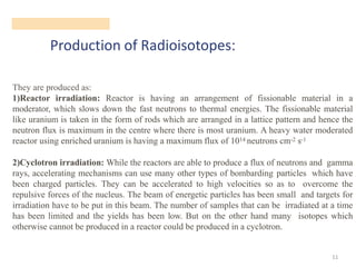 Production of Radioisotopes:
11
They are produced as:
1)Reactor irradiation: Reactor is having an arrangement of fissionable material in a
moderator, which slows down the fast neutrons to thermal energies. The fissionable material
like uranium is taken in the form of rods which are arranged in a lattice pattern and hence the
neutron flux is maximum in the centre where there is most uranium. A heavy water moderated
reactor using enriched uranium is having a maximum flux of 1014 neutrons cm-2 s-1
2)Cyclotron irradiation: While the reactors are able to produce a flux of neutrons and gamma
rays, accelerating mechanisms can use many other types of bombarding particles which have
been charged particles. They can be accelerated to high velocities so as to overcome the
repulsive forces of the nucleus. The beam of energetic particles has been small and targets for
irradiation have to be put in this beam. The number of samples that can be irradiated at a time
has been limited and the yields has been low. But on the other hand many isotopes which
otherwise cannot be produced in a reactor could be produced in a cyclotron.
 