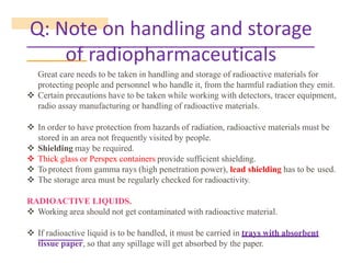 Q: Note on handling and storage
of radiopharmaceuticals
Great care needs to be taken in handling and storage of radioactive materials for
protecting people and personnel who handle it, from the harmful radiation they emit.
❖ Certain precautions have to be taken while working with detectors, tracer equipment,
radio assay manufacturing or handling of radioactive materials.
❖ In order to have protection from hazards of radiation, radioactive materials must be
stored in an area not frequently visited by people.
❖ Shielding may be required.
❖ Thick glass or Perspex containers provide sufficient shielding.
❖ To protect from gamma rays (high penetration power), lead shielding has to be used.
❖ The storage area must be regularly checked for radioactivity.
RADIOACTIVE LIQUIDS.
❖ Working area should not get contaminated with radioactive material.
❖ If radioactive liquid is to be handled, it must be carried in trays with absorbent
tissue paper, so that any spillage will get absorbed by the paper.
 