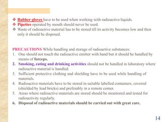 14
❖ Rubber gloves have to be used when working with radioactive liquids.
❖ Pipettes operated by mouth should never be used.
❖ Waste of radioactive material has to be stored till its activity becomes low and then
only it should be disposed.
PRECAUTIONS While handling and storage of radioactive substances:
1. One should not touch the radioactive emitter with hand but it should be handled by
means of forceps.
2. Smoking, eating and drinking activities should not be handled in laboratory where
radioactive material is handled.
3. Sufficient protective clothing and shielding have to be used while handling of
materials.
4. Radioactive materials have to be stored in suitable labelled containers, covered
(shielded by lead bricks) and preferably in a remote corner.
5. Areas where radioactive materials are stored should be monitored and tested for
radioactivity regularly.
6. Disposal of radioactive materials should be carried out with great care.
 