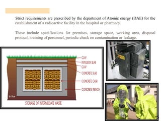15
Strict requirements are prescribed by the department of Atomic energy (DAE) for the
establishment of a radioactive facility in the hospital or pharmacy.
These include specifications for premises, storage space, working area, disposal
protocol, training of personnel, periodic check on contamination or leakage.
 