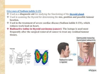 Give uses of Sodium iodide I-131
❖ Used as a diagnostic aid for studying the functioning of the thyroid gland.
❖ Used in scanning the thyroid for determining the size, position and possible tumour
location.
❖ Used in the treatment of severe cardiac disease (Sodium iodide I-131), which
reduces work load on heart.
❖ Radioactive iodine in thyroid carcinoma (cancer): The isotope is used most
frequently after the surgical removal of cancer to treat any residual tumour
tissues.
15
 