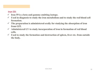 Iron 59:
Esha Shah 16
✓ Iron 59 is a beta and gamma emitting isotope.
✓ Used in diagnosis to study the iron metabolism and to study the red blood cell
formation.
✓ The preparation is administered orally for studying the absorption of iron
from GIT.
✓ Administered I.V to study incorporation of iron in formation of red blood
cells.
✓ Used to study the formation and destruction of spleen, liver etc. from outside
the body.
 