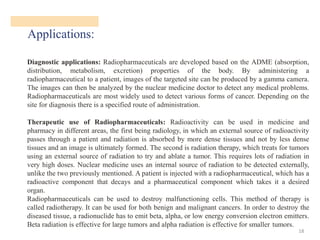 Applications:
18
Diagnostic applications: Radiopharmaceuticals are developed based on the ADME (absorption,
distribution, metabolism, excretion) properties of the body. By administering a
radiopharmaceutical to a patient, images of the targeted site can be produced by a gamma camera.
The images can then be analyzed by the nuclear medicine doctor to detect any medical problems.
Radiopharmaceuticals are most widely used to detect various forms of cancer. Depending on the
site for diagnosis there is a specified route of administration.
Therapeutic use of Radiopharmaceuticals: Radioactivity can be used in medicine and
pharmacy in different areas, the first being radiology, in which an external source of radioactivity
passes through a patient and radiation is absorbed by more dense tissues and not by less dense
tissues and an image is ultimately formed. The second is radiation therapy, which treats for tumors
using an external source of radiation to try and ablate a tumor. This requires lots of radiation in
very high doses. Nuclear medicine uses an internal source of radiation to be detected externally,
unlike the two previously mentioned. A patient is injected with a radiopharmaceutical, which has a
radioactive component that decays and a pharmaceutical component which takes it a desired
organ.
Radiopharmaceuticals can be used to destroy malfunctioning cells. This method of therapy is
called radiotherapy. It can be used for both benign and malignant cancers. In order to destroy the
diseased tissue, a radionuclide has to emit beta, alpha, or low energy conversion electron emitters.
Beta radiation is effective for large tumors and alpha radiation is effective for smaller tumors.
 