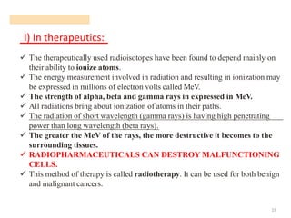 I) In therapeutics:
19
✓ The therapeutically used radioisotopes have been found to depend mainly on
their ability to ionize atoms.
✓ The energy measurement involved in radiation and resulting in ionization may
be expressed in millions of electron volts called MeV.
✓ The strength of alpha, beta and gamma rays in expressed in MeV.
✓ All radiations bring about ionization of atoms in their paths.
✓ The radiation of short wavelength (gamma rays) is having high penetrating
power than long wavelength (beta rays).
✓ The greater the MeV of the rays, the more destructive it becomes to the
surrounding tissues.
✓ RADIOPHARMACEUTICALS CAN DESTROY MALFUNCTIONING
CELLS.
✓ This method of therapy is called radiotherapy. It can be used for both benign
and malignant cancers.
 