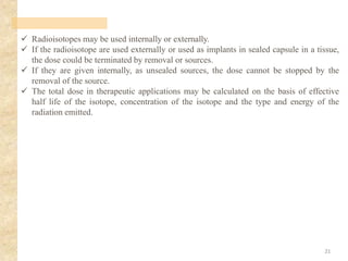 ✓ Radioisotopes may be used internally or externally.
✓ If the radioisotope are used externally or used as implants in sealed capsule in a tissue,
the dose could be terminated by removal or sources.
✓ If they are given internally, as unsealed sources, the dose cannot be stopped by the
removal of the source.
✓ The total dose in therapeutic applications may be calculated on the basis of effective
half life of the isotope, concentration of the isotope and the type and energy of the
radiation emitted.
21
 