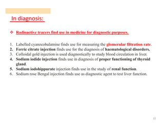 In diagnosis:
22
❖ Radioactive tracers find use in medicine for diagnostic purposes.
1. Labelled cyanocobalamine finds use for measuring the glomerular filtration rate.
2. Ferric citrate injection finds use for the diagnosis of haematological disorders.
3. Colloidal gold injection is used diagnostically to study blood circulation in liver.
4. Sodium iodide injection finds use in diagnosis of proper functioning of thyroid
gland.
5. Sodium iodohippurate injection finds use in the study of renal function.
6. Sodium rose Bengal injection finds use as diagnostic agent to test liver function.
 