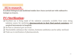 III) In research:
23
Excellent biological and medicinal studies have been carried out with radioactive
isotopes as tracers.
IV) Sterilization:
❑ Excellent use is being made of the radiation constantly available from some strong
radiation source for sterilizing pharmaceuticals in their final packed containers and
surgical instruments in hospitals.
❑ No heat or chemical gets involved.
❑ Thermolabile substances like vitamins, hormones antibiotics can be safely sterilized.
❑ Finds use in sterilization of pharmaceuticals.
 