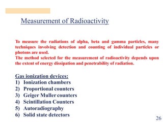 Measurement of Radioactivity
To measure the radiations of alpha, beta and gamma particles, many
techniques involving detection and counting of individual particles or
photons are used.
The method selected for the measurement of radioactivity depends upon
the extent of energy dissipation and penetrability of radiation.
Gas ionization devices:
Proportional counters
Geiger Mullercounters
Scintillation Counters
Autoradiography
1) Ionization chambers
2)
3)
4)
5)
6) Solid state detectors
26
 