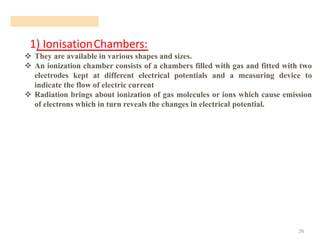 1) IonisationChambers:
26
❖ They are available in various shapes and sizes.
❖ An ionization chamber consists of a chambers filled with gas and fitted with two
electrodes kept at different electrical potentials and a measuring device to
indicate the flow of electric current
❖ Radiation brings about ionization of gas molecules or ions which cause emission
of electrons which in turn reveals the changes in electrical potential.
 