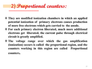 2) Proportional counters:
❖ They are modified ionization chambers in which an applied
potential ionization of primary electrons causes production
of more free electrons which gets carried to the anode.
❖ For each primary electron liberated, much more additional
electrons get liberated, the current pulse through electrical
circuit is greatly amplified.
❖ The voltage range over which the gas amplification
(ionization) occurs is called the proportional region, and the
counters working in this region are called Proportional
counters.
27
 
