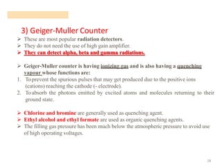 3) Geiger-Muller Counter
28
➢ These are most popular radiation detectors.
➢ They do not need the use of high gain amplifier.
➢ They can detect alpha, beta and gamma radiations.
➢ Geiger-Muller counter is having ionizing gas and is also having a quenching
vapour whose functions are:
1. To prevent the spurious pulses that may get produced due to the positive ions
(cations) reaching the cathode (- electrode).
2. To absorb the photons emitted by excited atoms and molecules returning to their
ground state.
➢ Chlorine and bromine are generally used as quenching agent.
➢ Ethyl alcohol and ethyl formate are used as organic quenching agents.
➢ The filling gas pressure has been much below the atmospheric pressure to avoid use
of high operating voltages.
 