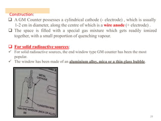 Construction:
29
❑ A GM Counter possesses a cylindrical cathode (- electrode) , which is usually
1-2 cm in diameter, along the centre of which is a wire anode (+ electrode) .
❑ The space is filled with a special gas mixture which gets readily ionized
together, with a small proportion of quenching vapour.
❑ For solid radioactive sources:
✓ For solid radioactive sources, the end window type GM counter has been the most
popular.
✓ The window has been made of an aluminium alloy, mica or a thin glass bubble.
 