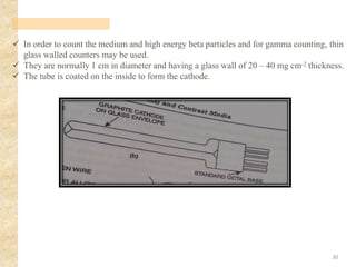 ✓ In order to count the medium and high energy beta particles and for gamma counting, thin
glass walled counters may be used.
✓ They are normally 1 cm in diameter and having a glass wall of 20 – 40 mg cm-2 thickness.
✓ The tube is coated on the inside to form the cathode.
30
 
