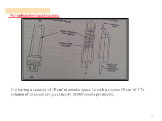 For radioactive liquid sources:
31
It is having a capacity of 10 cm3 in annular space. In such a counter 10 cm3 of 3 %
solution of Uranium salt gives nearly 10,000 counts per minute.
 