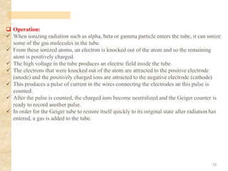 ❑ Operation:
✓ When ionizing radiation such as alpha, beta or gamma particle enters the tube, it can ionize
some of the gas molecules in the tube.
✓ From these ionized atoms, an electron is knocked out of the atom and so the remaining
atom is positively charged.
✓ The high voltage in the tube produces an electric field inside the tube.
✓ The electrons that were knocked out of the atom are attracted to the positive electrode
(anode) and the positively charged ions are attracted to the negative electrode (cathode)
✓ This produces a pulse of current in the wires connecting the electrodes an this pulse is
counted.
✓ After the pulse is counted, the charged ions become neutralized and the Geiger counter is
ready to record another pulse.
✓ In order for the Geiger tube to restore itself quickly to its original state after radiation has
entered, a gas is added to the tube.
32
 