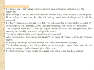 ✓ For proper use of the Geiger counter, one must have appropriate voltage across the
electrodes.
✓ If the voltage is too low, the electric field in the tube is too weak to cause a current pulse.
If the voltage is too high, the tube will undergo continuous discharge and it will be
damaged.
✓ For low voltages, no counts are recorded. This is because the electric field is too weak for
even one pulse to be recorded. As the voltage is increased, one obtains a counting rate.
✓ The voltage at which the GM tube just begins to count is called the stating potential. The
counting rate quickly rises as the voltage is increased.
✓ The rise is so fast that the graph looks like a step potential.
✓ After the quick rise, the counting rate levels 0.This range of voltages is termed as pleateau
region.
✓ Eventually the voltage becomes too high and we have continuous discharge.
✓ The threshold voltage is the voltage where the plateau region begins. Proper operation is
when the voltage is in the plateau region of the curve.
✓ For best operation, voltage should be selected fairly close to the threshold voltage.
33
 