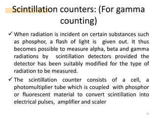 Scintillation counters: (For gamma
counting)
✓ When radiation is incident on certain substances such
as phosphor, a flash of light is given out. It thus
becomes possible to measure alpha, beta and gamma
radiations by scintillation detectors provided the
detector has been suitably modified for the type of
radiation to be measured.
✓ The scintillation counter consists of a cell, a
photomultiplier tube which is coupled with phosphor
or fluorescent material to convert scintillation into
electrical pulses, amplifier and scaler
35
 