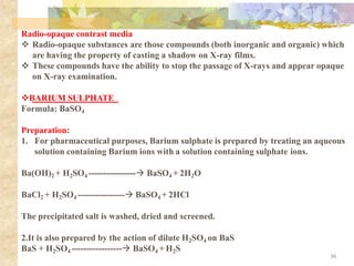 Radio-opaque contrast media
❖ Radio-opaque substances are those compounds (both inorganic and organic) which
are having the property of casting a shadow on X-ray films.
❖ These compounds have the ability to stop the passage of X-rays and appear opaque
on X-ray examination.
❖BARIUM SULPHATE
Formula: BaSO4
Preparation:
1. For pharmaceutical purposes, Barium sulphate is prepared by treating an aqueous
solution containing Barium ions with a solution containing sulphate ions.
Ba(OH)2 + H2SO4 ----------------→ BaSO4 + 2H2O
BaCl2 + H2SO4 ----------------→ BaSO4 + 2HCl
The precipitated salt is washed, dried and screened.
2.It is also prepared by the action of dilute H2SO4 on BaS
BaS + H2SO4 -----------------→ BaSO4 + H2S
36
 