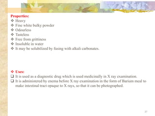 Properties:
❖ Heavy
❖ Fine white bulky powder
❖ Odourless
❖ Tasteless
❖ Free from grittiness
❖ Insoluble in water
❖ It may be solubilized by fusing with alkali carbonates.
37
❖ Uses:
❑ It is used as a diagnostic drug which is used medicinally in X ray examination.
❑ It is administered by enema before X ray examination in the form of Barium meal to
make intestinal tract opaque to X rays, so that it can be photographed.
 
