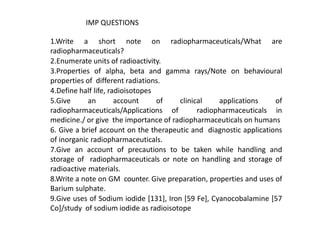 1.Write a short note on radiopharmaceuticals/What are
radiopharmaceuticals?
2.Enumerate units of radioactivity.
3.Properties of alpha, beta and gamma rays/Note on behavioural
properties of different radiations.
4.Define half life, radioisotopes
5.Give an account of clinical applications of
radiopharmaceuticals/Applications of radiopharmaceuticals in
medicine./ or give the importance of radiopharmaceuticals on humans
6. Give a brief account on the therapeutic and diagnostic applications
of inorganic radiopharmaceuticals.
7.Give an account of precautions to be taken while handling and
storage of radiopharmaceuticals or note on handling and storage of
radioactive materials.
8.Write a note on GM counter. Give preparation, properties and uses of
Barium sulphate.
9.Give uses of Sodium iodide [131], Iron [59 Fe], Cyanocobalamine [57
Co]/study of sodium iodide as radioisotope
IMP QUESTIONS
 