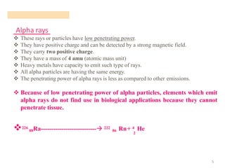 Alpha rays
5
❖ These rays or particles have low penetrating power.
❖ They have positive charge and can be detected by a strong magnetic field.
❖ They carry two positive charge.
❖ They have a mass of 4 amu (atomic mass unit)
❖ Heavy metals have capacity to emit such type of rays.
❖ All alpha particles are having the same energy.
❖ The penetrating power of alpha rays is less as compared to other emissions.
❖ Because of low penetrating power of alpha particles, elements which emit
alpha rays do not find use in biological applications because they cannot
penetrate tissue.
❖226
88Ra---------------------------→ 222
86 Rn+ 4 He
2
 