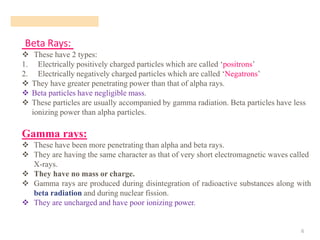 Beta Rays:
6
❖ These have 2 types:
1. Electrically positively charged particles which are called ‘positrons’
2. Electrically negatively charged particles which are called ‘Negatrons’
❖ They have greater penetrating power than that of alpha rays.
❖ Beta particles have negligible mass.
❖ These particles are usually accompanied by gamma radiation. Beta particles have less
ionizing power than alpha particles.
Gamma rays:
❖ These have been more penetrating than alpha and beta rays.
❖ They are having the same character as that of very short electromagnetic waves called
X-rays.
❖ They have no mass or charge.
❖ Gamma rays are produced during disintegration of radioactive substances along with
beta radiation and during nuclear fission.
❖ They are uncharged and have poor ionizing power.
 