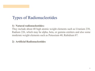 Types of Radionucleotides
9
1) Natural radionucleotides:
They include about 40 high atomic weight elements such as Uranium 238,
Radium 226, which may be alpha, beta, or gamma emitters and also some
moderate weight elements such as Potassium 40, Rubidium 87.
2) Artificial Radionucleotides
 