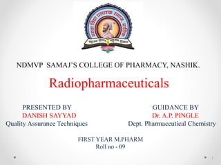 Radiopharmaceuticals
PRESENTED BY GUIDANCE BY
DANISH SAYYAD Dr. A.P. PINGLE
Quality Assurance Techniques Dept. Pharmaceutical Chemistry
FIRST YEAR M.PHARM
Roll no - 09
NDMVP SAMAJ’S COLLEGE OF PHARMACY, NASHIK.
1
 