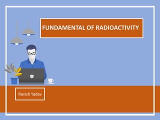 FUNDAMENTAL OF RADIOACTIVITY
Ravish Yadav
 