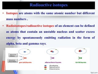 Radioactive isotopes
• Isotopes are atoms with the same atomic number but different
mass numbers .
• Radioisotopes/radioactive isotopes of an element can be defined
as atoms that contain an unstable nucleus and scatter excess
energy by spontaneously emitting radiation in the form of
alpha, beta and gamma rays.
 