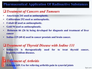 Pharmaceutical Application Of Radioactive Substances
Treatment of Cancers and Tumours
• Americium 241 used as antineoplastic.
• Californium 252 used as antineoplastic.
• Cobalt 60 used as antineoplastic.
• Gold 94 used as antineoplasatic.
• Holmium 66 (26 h) being developed for diagnosis and treatment of liver
cancer
• Iodine-125 (60 d) used in cancer prostate and brain cancer.
Treatment of Thyroid Disease with Iodine 131
• Iodine-131 is therapeutically used for to treat thyroid cancer,
hyperthyroidism diseases.
Treatment of Arthritis
• Erbium-169: Use for relieving arthritis pain in synovial joints
 