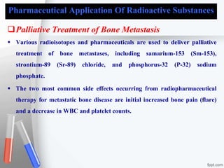 Pharmaceutical Application Of Radioactive Substances
Palliative Treatment of Bone Metastasis
 Various radioisotopes and pharmaceuticals are used to deliver palliative
treatment of bone metastases, including samarium-153 (Sm-153),
strontium-89 (Sr-89) chloride, and phosphorus-32 (P-32) sodium
phosphate.
 The two most common side effects occurring from radiopharmaceutical
therapy for metastatic bone disease are initial increased bone pain (flare)
and a decrease in WBC and platelet counts.
 