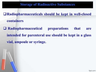 Storage of Radioactive Substances
Radiopharmaceuticals should be kept in well-closed
containers
 Radiopharmaceutical preparations that are
intended for parenteral use should be kept in a glass
vial, ampoule or syringe.
 