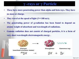 γ -rays or γ Particle
• These have more penetrating power than alpha and beta rays. They have
no mass or charge.
• They travel at the speed of light (3 × 108 m/s).
• The penetrating power of g-radiation has been found to depend on
atomic weight of absorbent and wavelength of radiations.
• Gamma radiation does not consist of charged particles, it is a form of
very short wavelength electromagnetic energy .
 