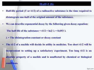 Half-Life
• Half-life period (T or t1/2) of a radioactive substance is the time required to
disintegrate one-half of the original amount of the substance.
• We can describe exponential decay by the following given decay equation:
The half-life of the substance = t1/2 = ln2/ λ = 0.693/ λ
λ = The disintegration constant or decay constant
• The t1/2 of a nuclide will decide its utility in medicine. Too short t1/2 will be
inconvenient to setting up a satisfactory experiment. Too long t1/2 is an
absolute property of a nuclide and is unaffected by chemical or biological
conditions.
 