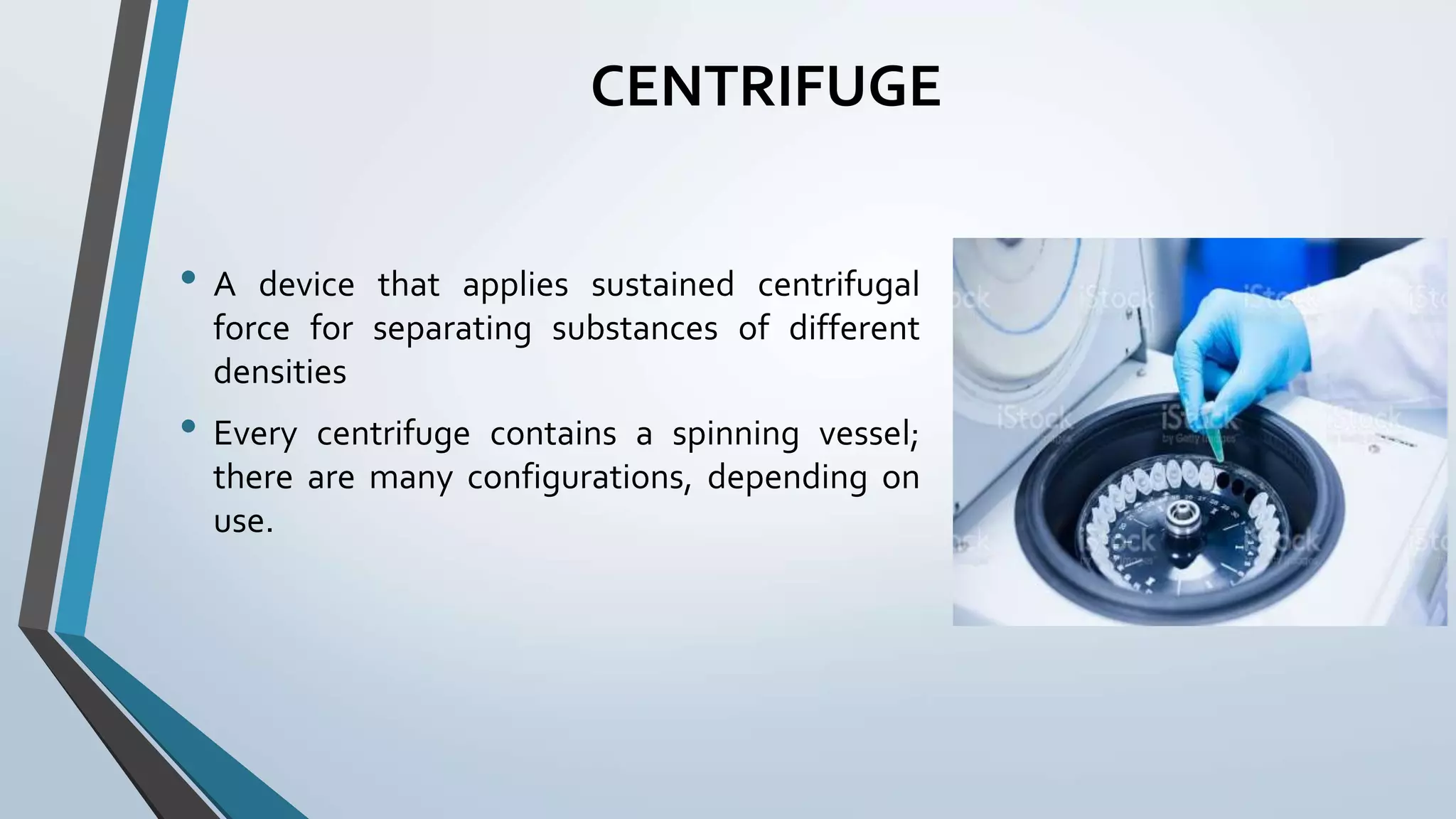 CENTRIFUGE
• A device that applies sustained centrifugal
force for separating substances of different
densities
• Every centrifuge contains a spinning vessel;
there are many configurations, depending on
use.
 