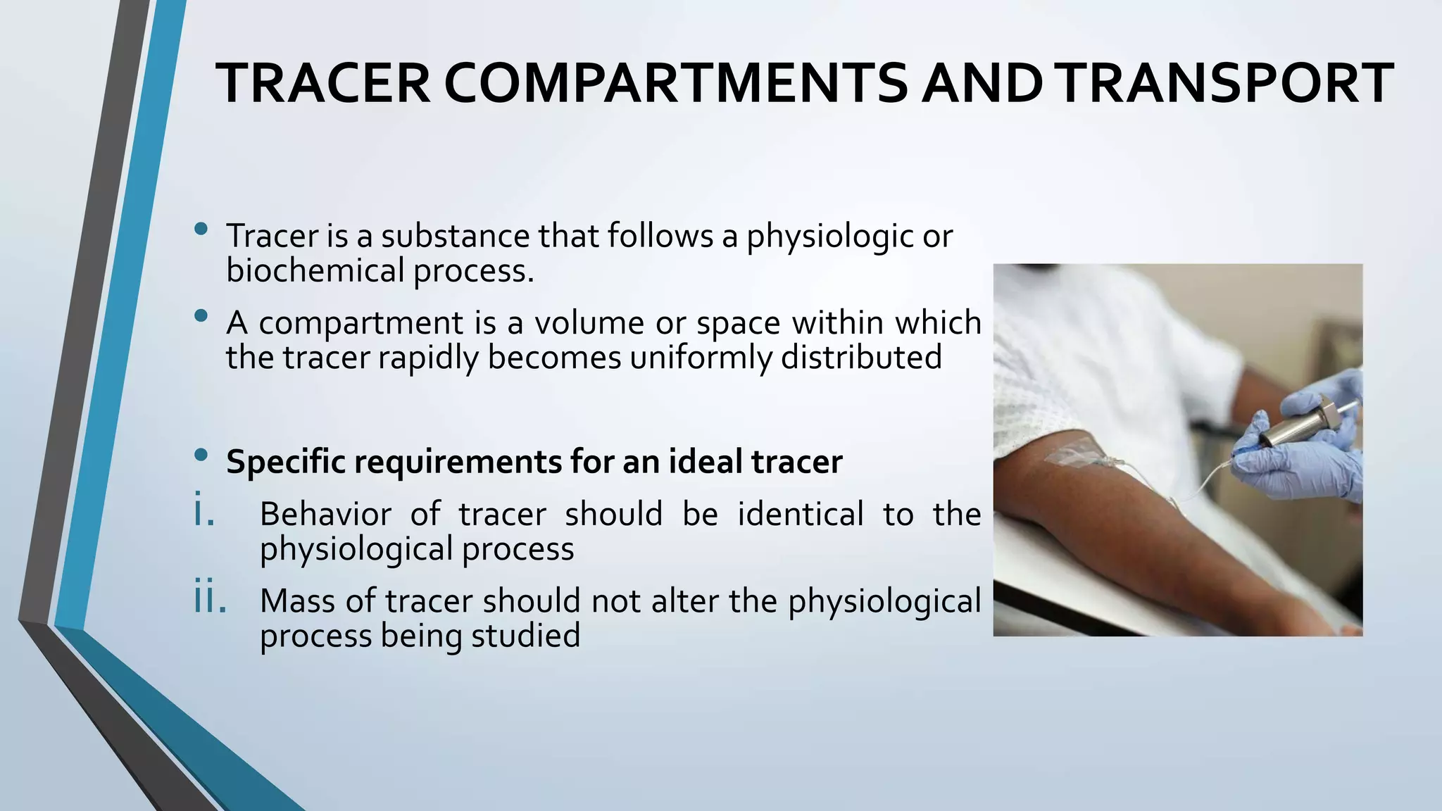 TRACER COMPARTMENTS ANDTRANSPORT
• Tracer is a substance that follows a physiologic or
biochemical process.
• A compartment is a volume or space within which
the tracer rapidly becomes uniformly distributed
• Specific requirements for an ideal tracer
i. Behavior of tracer should be identical to the
physiological process
ii. Mass of tracer should not alter the physiological
process being studied
 