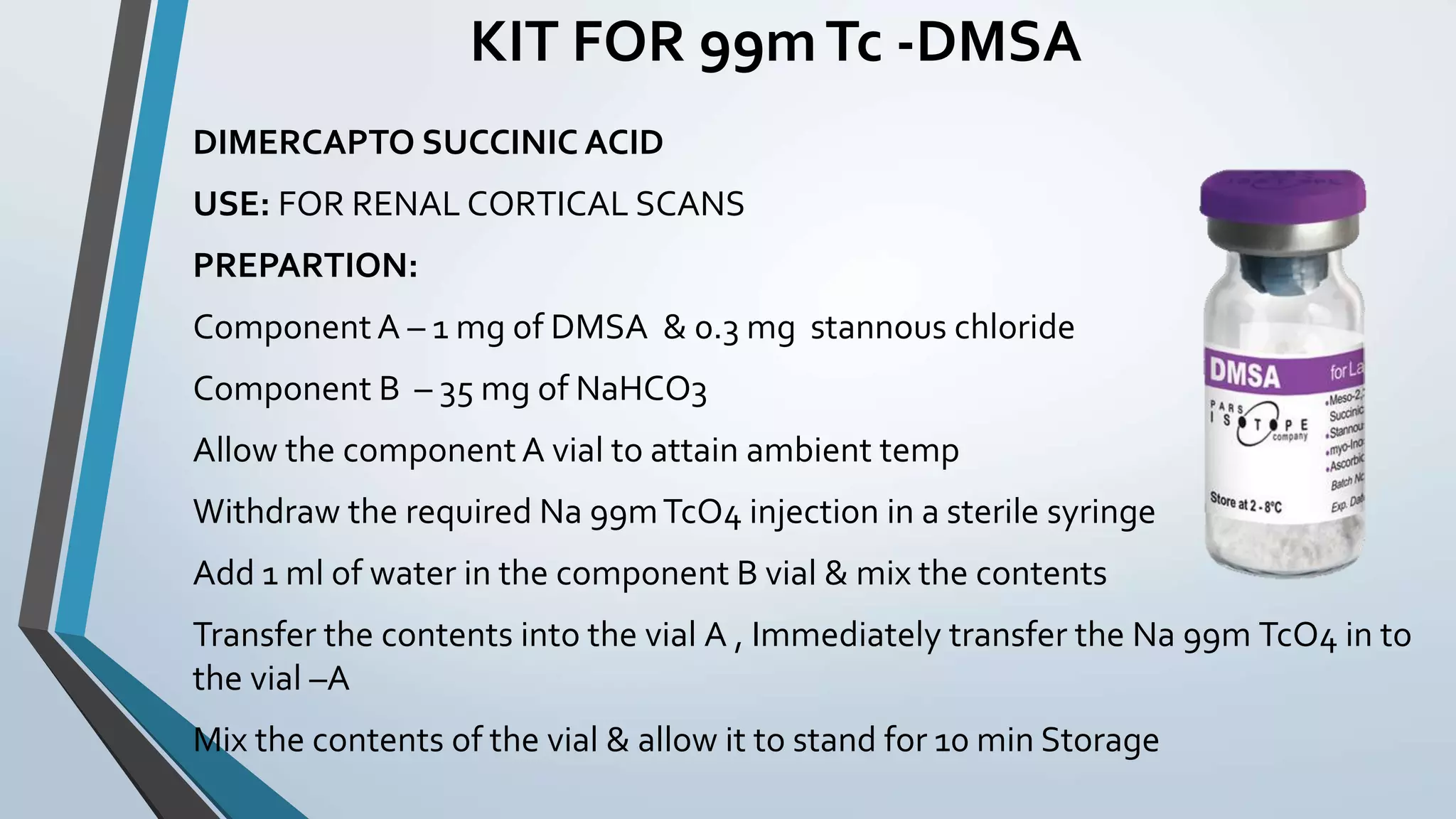 KIT FOR 99mTc -DMSA
DIMERCAPTO SUCCINIC ACID
USE: FOR RENAL CORTICAL SCANS
PREPARTION:
Component A – 1 mg of DMSA & 0.3 mg stannous chloride
Component B – 35 mg of NaHCO3
Allow the componentA vial to attain ambient temp
Withdraw the required Na 99mTcO4 injection in a sterile syringe
Add 1 ml of water in the component B vial & mix the contents
Transfer the contents into the vial A , Immediately transfer the Na 99m TcO4 in to
the vial –A
Mix the contents of the vial & allow it to stand for 10 min Storage
 