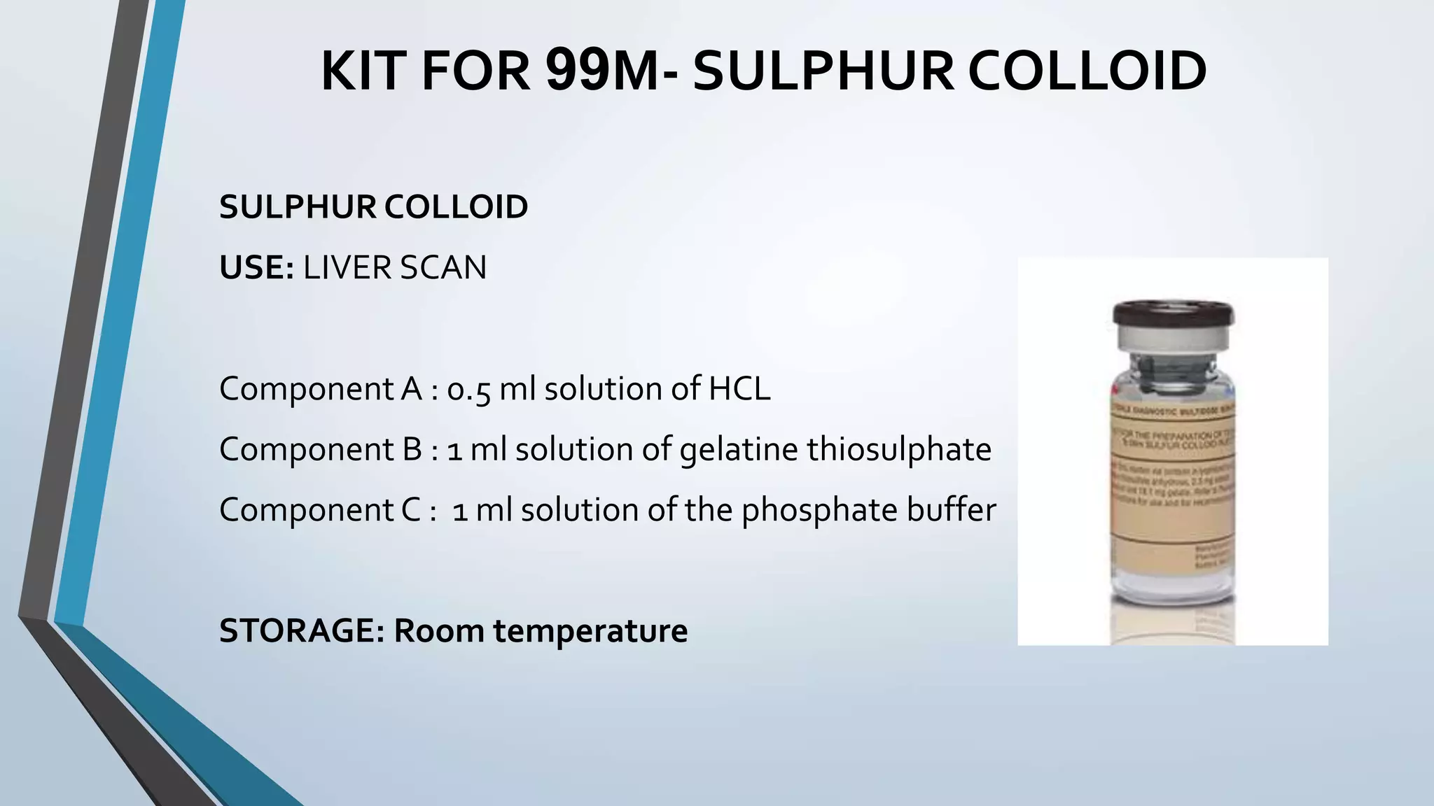 KIT FOR 99M- SULPHUR COLLOID
SULPHUR COLLOID
USE: LIVER SCAN
Component A : 0.5 ml solution of HCL
Component B : 1 ml solution of gelatine thiosulphate
Component C : 1 ml solution of the phosphate buffer
STORAGE: Room temperature
 