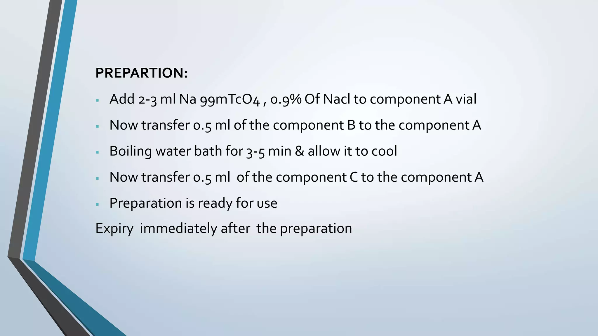 PREPARTION:
 Add 2-3 ml Na 99mTcO4 , 0.9% Of Nacl to componentA vial
 Now transfer 0.5 ml of the component B to the component A
 Boiling water bath for 3-5 min & allow it to cool
 Now transfer 0.5 ml of the component C to the component A
 Preparation is ready for use
Expiry immediately after the preparation
 