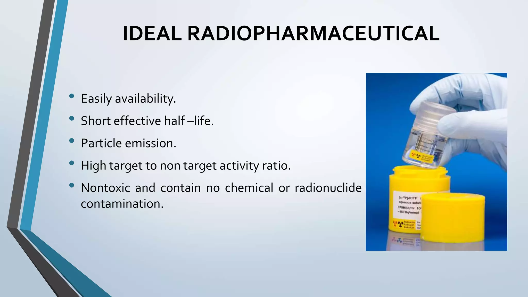 IDEAL RADIOPHARMACEUTICAL
• Easily availability.
• Short effective half –life.
• Particle emission.
• High target to non target activity ratio.
• Nontoxic and contain no chemical or radionuclide
contamination.
 
