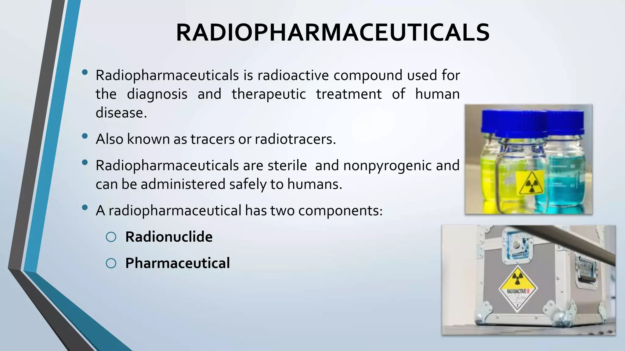 RADIOPHARMACEUTICALS
• Radiopharmaceuticals is radioactive compound used for
the diagnosis and therapeutic treatment of human
disease.
• Also known as tracers or radiotracers.
• Radiopharmaceuticals are sterile and nonpyrogenic and
can be administered safely to humans.
• A radiopharmaceutical has two components:
o Radionuclide
o Pharmaceutical
 