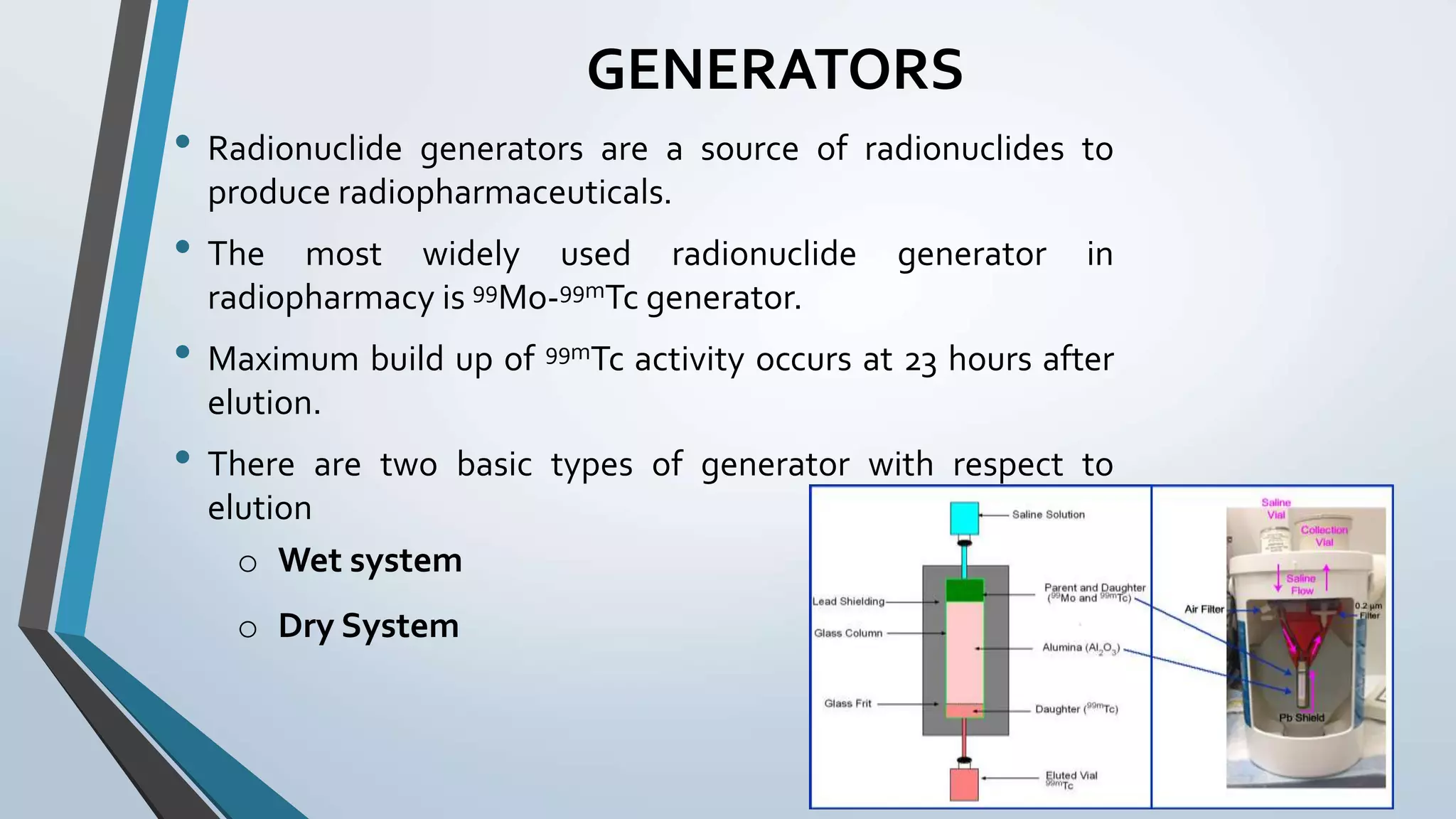 GENERATORS
• Radionuclide generators are a source of radionuclides to
produce radiopharmaceuticals.
• The most widely used radionuclide generator in
radiopharmacy is 99Mo-99mTc generator.
• Maximum build up of 99mTc activity occurs at 23 hours after
elution.
• There are two basic types of generator with respect to
elution
o Wet system
o Dry System
 