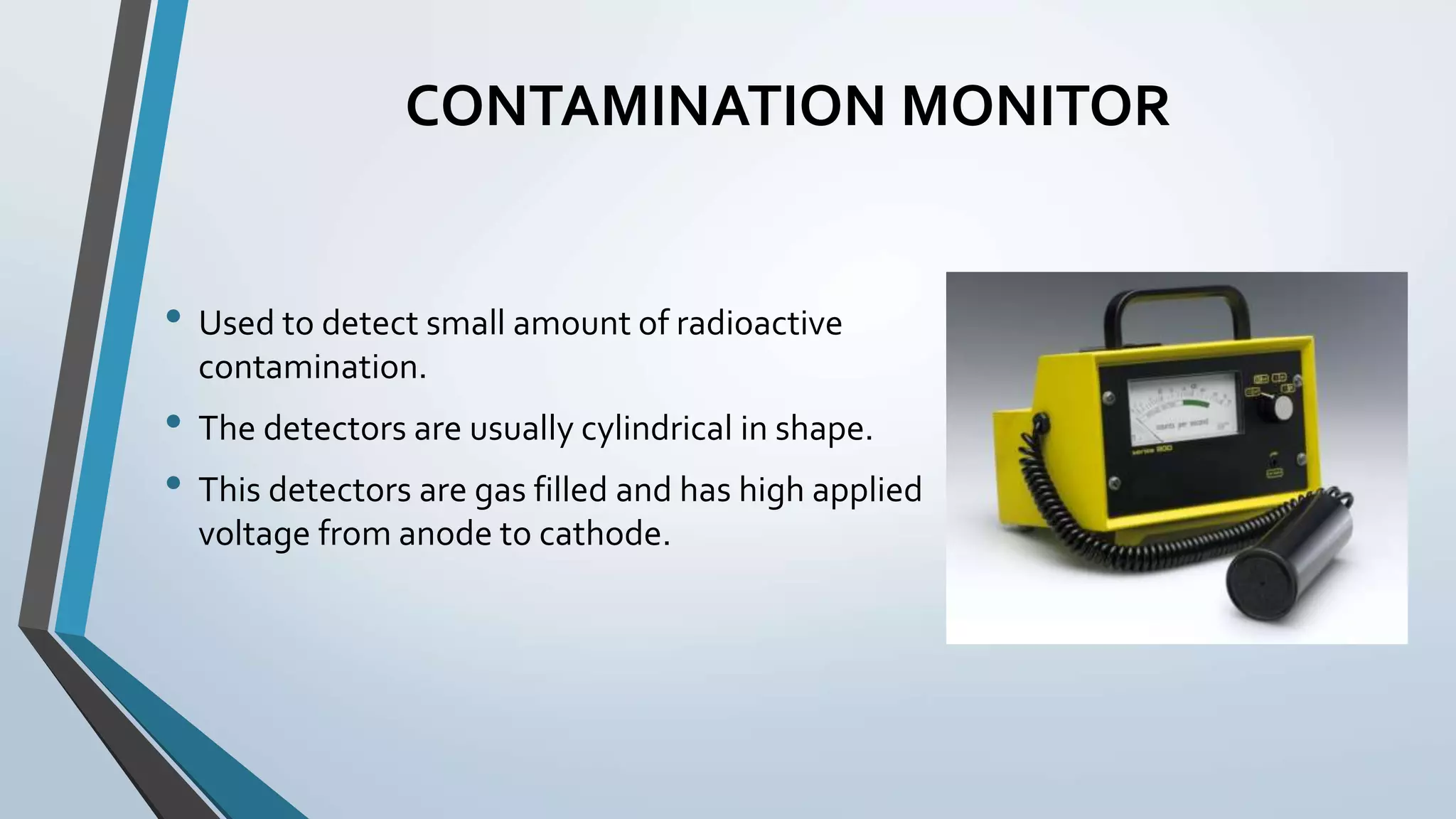 CONTAMINATION MONITOR
• Used to detect small amount of radioactive
contamination.
• The detectors are usually cylindrical in shape.
• This detectors are gas filled and has high applied
voltage from anode to cathode.
 